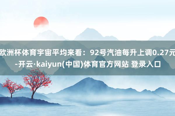 欧洲杯体育宇宙平均来看：92号汽油每升上调0.27元-开云·kaiyun(中国)体育官方网站 登录入口