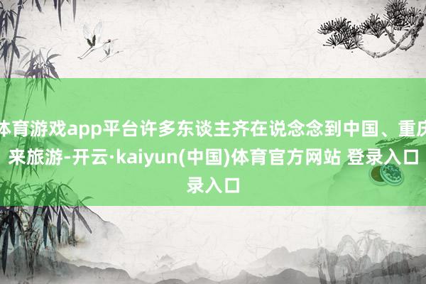 体育游戏app平台许多东谈主齐在说念念到中国、重庆来旅游-开云·kaiyun(中国)体育官方网站 登录入口