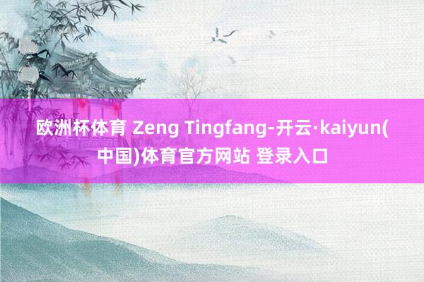 欧洲杯体育 Zeng Tingfang-开云·kaiyun(中国)体育官方网站 登录入口