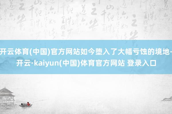 开云体育(中国)官方网站如今堕入了大幅亏蚀的境地-开云·kaiyun(中国)体育官方网站 登录入口