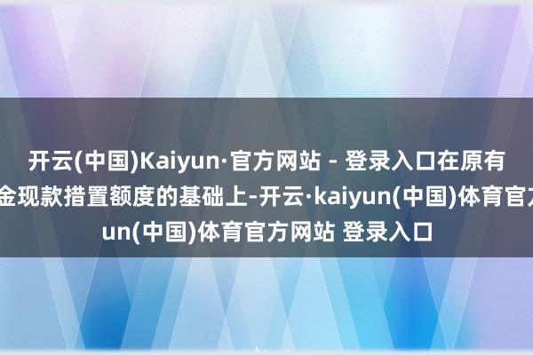 开云(中国)Kaiyun·官方网站 - 登录入口在原有4.3亿元自有资金现款措置额度的基础上-开云·kaiyun(中国)体育官方网站 登录入口