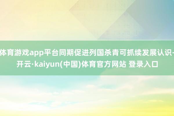 体育游戏app平台同期促进列国杀青可抓续发展认识-开云·kaiyun(中国)体育官方网站 登录入口