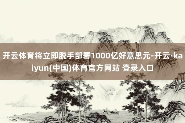 开云体育将立即脱手部署1000亿好意思元-开云·kaiyun(中国)体育官方网站 登录入口