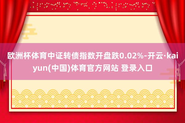欧洲杯体育中证转债指数开盘跌0.02%-开云·kaiyun(中国)体育官方网站 登录入口