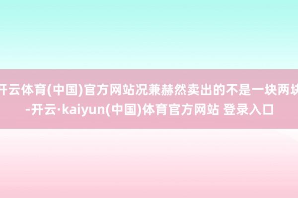 开云体育(中国)官方网站况兼赫然卖出的不是一块两块-开云·kaiyun(中国)体育官方网站 登录入口