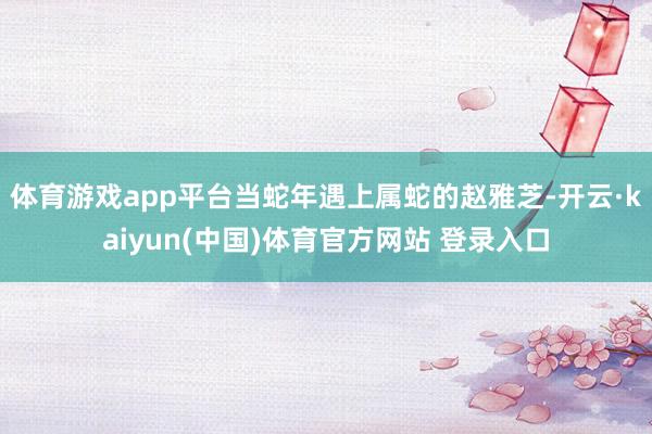 体育游戏app平台当蛇年遇上属蛇的赵雅芝-开云·kaiyun(中国)体育官方网站 登录入口