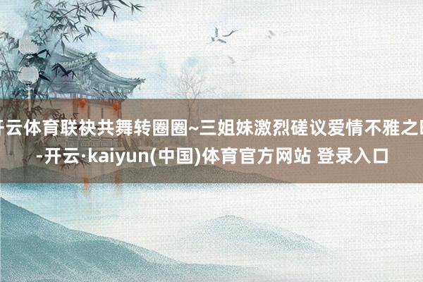 开云体育联袂共舞转圈圈~三姐妹激烈磋议爱情不雅之时-开云·kaiyun(中国)体育官方网站 登录入口