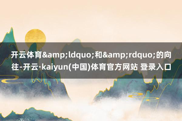 开云体育&ldquo;和&rdquo;的向往-开云·kaiyun(中国)体育官方网站 登录入口