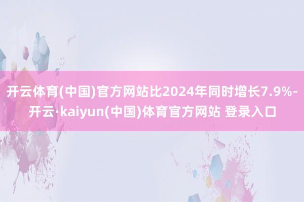 开云体育(中国)官方网站比2024年同时增长7.9%-开云·kaiyun(中国)体育官方网站 登录入口
