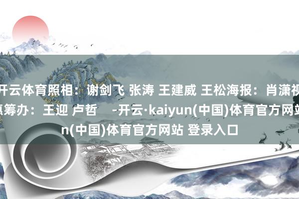 开云体育照相：谢剑飞 张涛 王建威 王松海报：肖潇视频：陈聪惠筹办：王迎 卢哲    -开云·kaiyun(中国)体育官方网站 登录入口