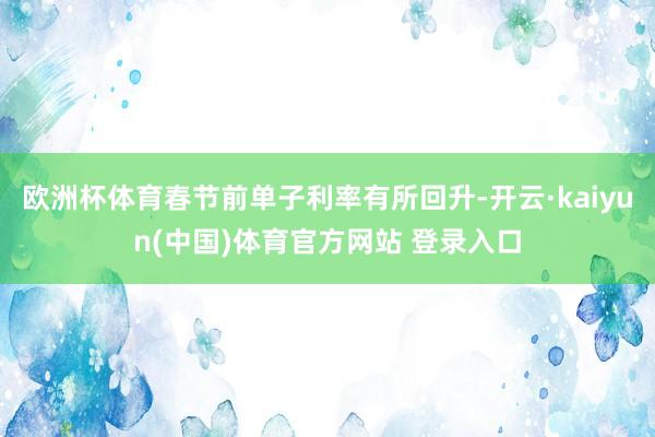 欧洲杯体育春节前单子利率有所回升-开云·kaiyun(中国)体育官方网站 登录入口