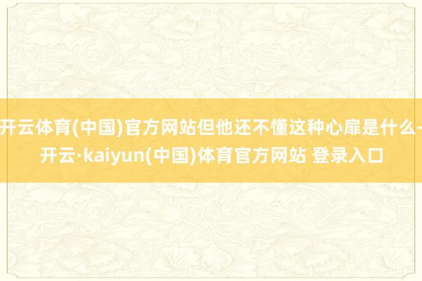 开云体育(中国)官方网站但他还不懂这种心扉是什么-开云·kaiyun(中国)体育官方网站 登录入口