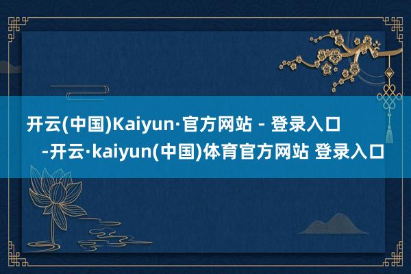开云(中国)Kaiyun·官方网站 - 登录入口            -开云·kaiyun(中国)体育官方网站 登录入口