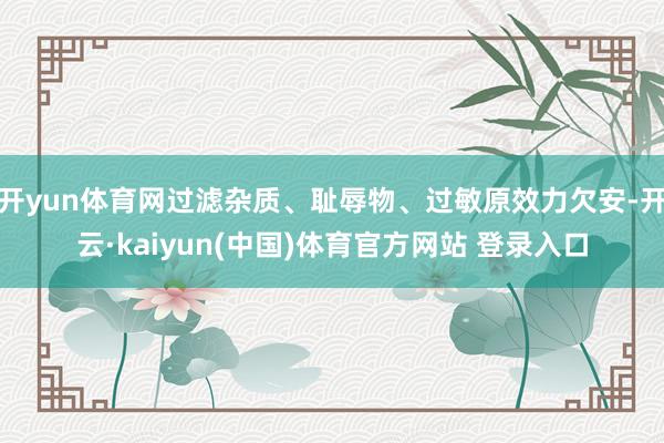 开yun体育网过滤杂质、耻辱物、过敏原效力欠安-开云·kaiyun(中国)体育官方网站 登录入口