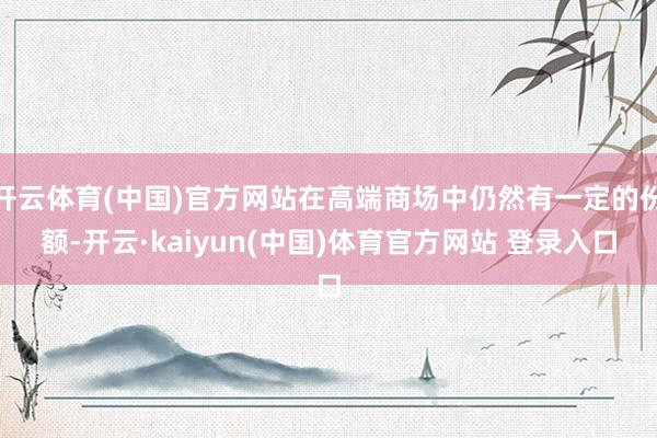 开云体育(中国)官方网站在高端商场中仍然有一定的份额-开云·kaiyun(中国)体育官方网站 登录入口