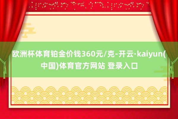 欧洲杯体育铂金价钱360元/克-开云·kaiyun(中国)体育官方网站 登录入口