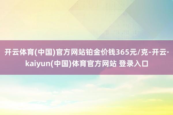 开云体育(中国)官方网站铂金价钱365元/克-开云·kaiyun(中国)体育官方网站 登录入口