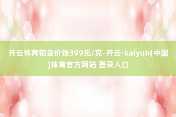 开云体育铂金价钱399元/克-开云·kaiyun(中国)体育官方网站 登录入口