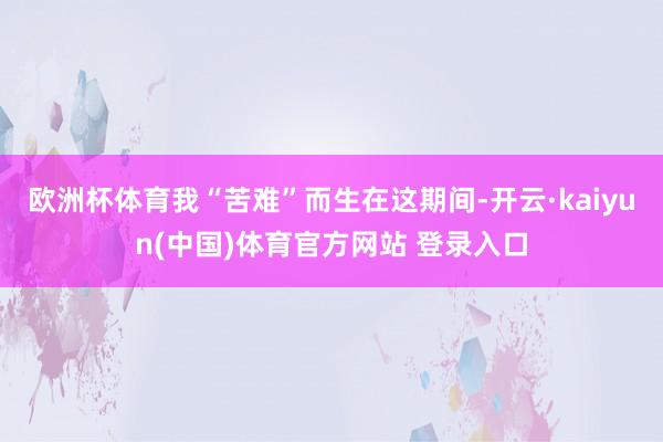 欧洲杯体育我“苦难”而生在这期间-开云·kaiyun(中国)体育官方网站 登录入口