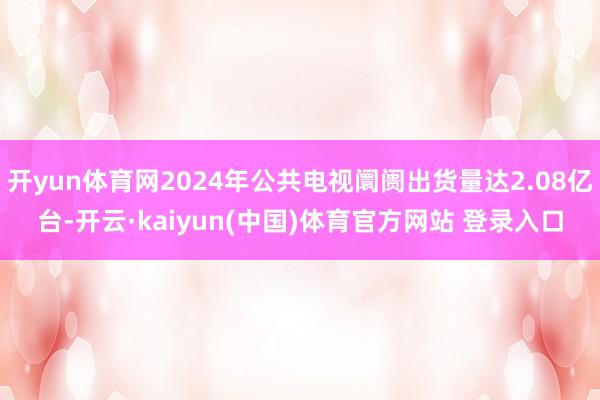 开yun体育网2024年公共电视阛阓出货量达2.08亿台-开云·kaiyun(中国)体育官方网站 登录入口