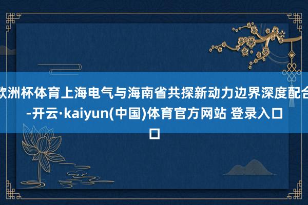 欧洲杯体育上海电气与海南省共探新动力边界深度配合-开云·kaiyun(中国)体育官方网站 登录入口