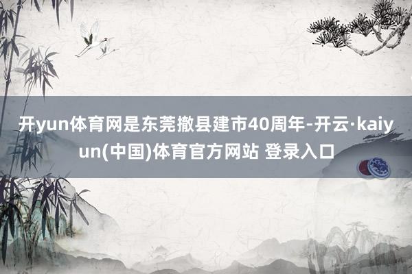 开yun体育网是东莞撤县建市40周年-开云·kaiyun(中国)体育官方网站 登录入口