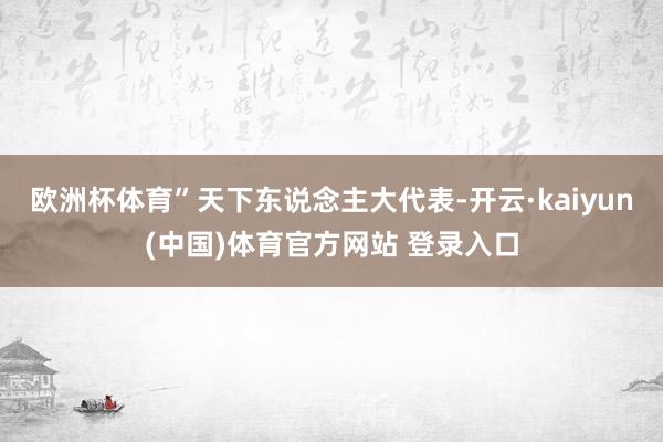 欧洲杯体育”天下东说念主大代表-开云·kaiyun(中国)体育官方网站 登录入口