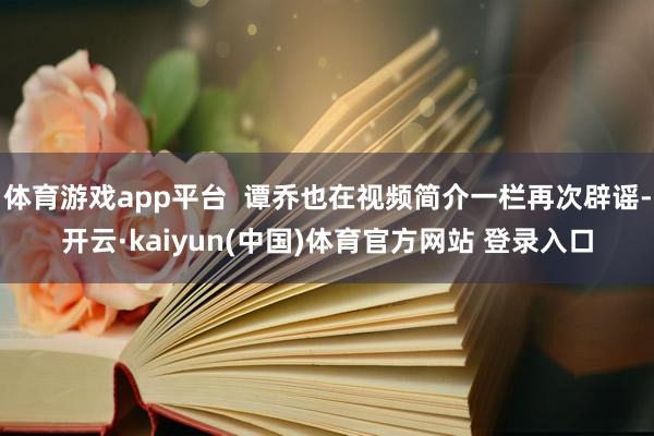体育游戏app平台  谭乔也在视频简介一栏再次辟谣-开云·kaiyun(中国)体育官方网站 登录入口