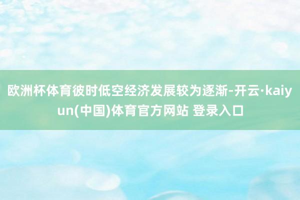 欧洲杯体育彼时低空经济发展较为逐渐-开云·kaiyun(中国)体育官方网站 登录入口