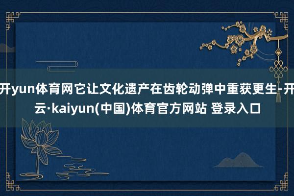 开yun体育网它让文化遗产在齿轮动弹中重获更生-开云·kaiyun(中国)体育官方网站 登录入口