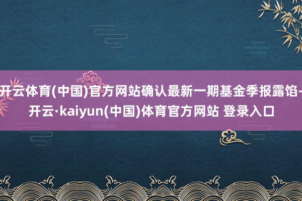 开云体育(中国)官方网站确认最新一期基金季报露馅-开云·kaiyun(中国)体育官方网站 登录入口