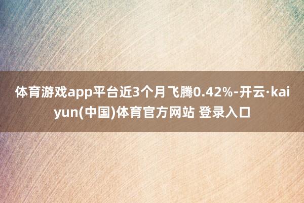 体育游戏app平台近3个月飞腾0.42%-开云·kaiyun(中国)体育官方网站 登录入口