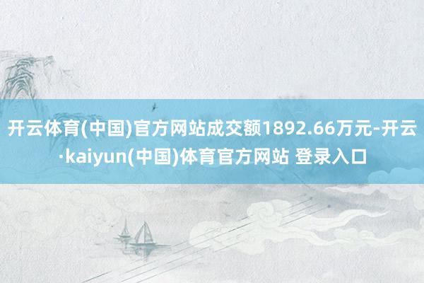 开云体育(中国)官方网站成交额1892.66万元-开云·kaiyun(中国)体育官方网站 登录入口