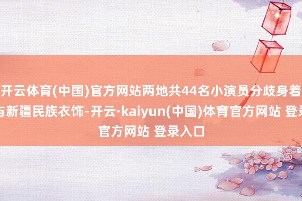 开云体育(中国)官方网站两地共44名小演员分歧身着戏服与新疆民族衣饰-开云·kaiyun(中国)体育官方网站 登录入口