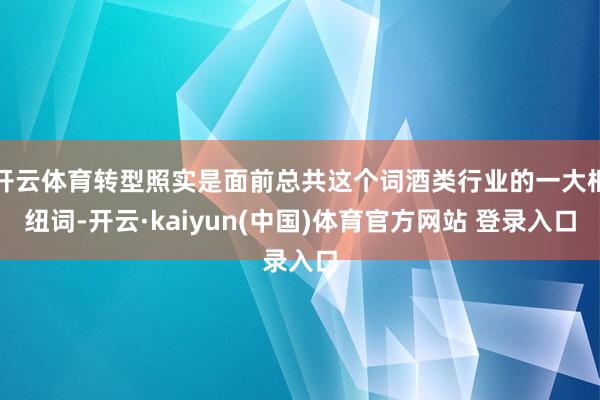 开云体育转型照实是面前总共这个词酒类行业的一大枢纽词-开云·kaiyun(中国)体育官方网站 登录入口