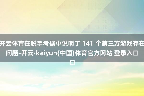 开云体育在脱手考据中说明了 141 个第三方游戏存在问题-开云·kaiyun(中国)体育官方网站 登录入口