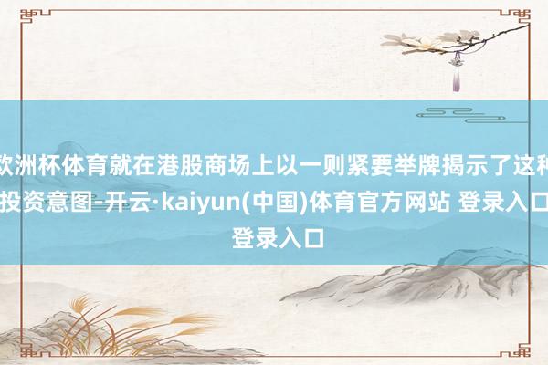 欧洲杯体育就在港股商场上以一则紧要举牌揭示了这种投资意图-开云·kaiyun(中国)体育官方网站 登录入口