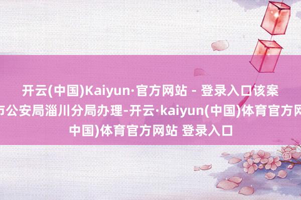 开云(中国)Kaiyun·官方网站 - 登录入口该案叮嘱至淄博市公安局淄川分局办理-开云·kaiyun(中国)体育官方网站 登录入口