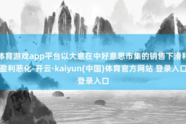 体育游戏app平台以大意在中好意思市集的销售下滑和盈利恶化-开云·kaiyun(中国)体育官方网站 登录入口