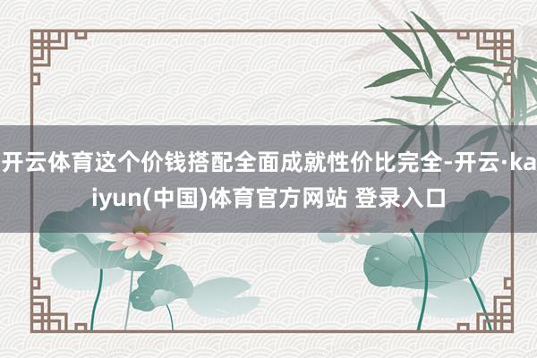 开云体育这个价钱搭配全面成就性价比完全-开云·kaiyun(中国)体育官方网站 登录入口