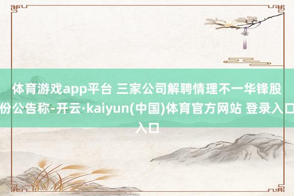 体育游戏app平台 　　三家公司解聘情理不一　　华锋股份公告称-开云·kaiyun(中国)体育官方网站 登录入口