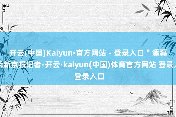 开云(中国)Kaiyun·官方网站 - 登录入口＂潘磊告诉新京报记者-开云·kaiyun(中国)体育官方网站 登录入口
