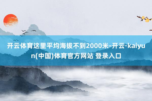 开云体育这里平均海拔不到2000米-开云·kaiyun(中国)体育官方网站 登录入口