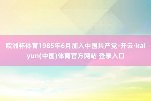 欧洲杯体育1985年6月加入中国共产党-开云·kaiyun(中国)体育官方网站 登录入口
