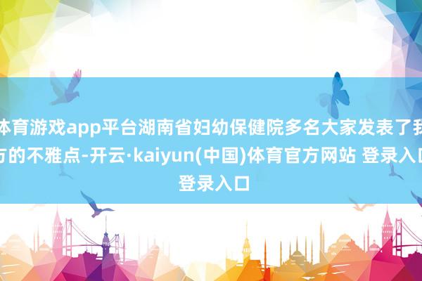 体育游戏app平台湖南省妇幼保健院多名大家发表了我方的不雅点-开云·kaiyun(中国)体育官方网站 登录入口