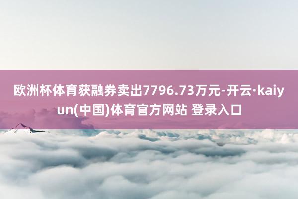 欧洲杯体育获融券卖出7796.73万元-开云·kaiyun(中国)体育官方网站 登录入口