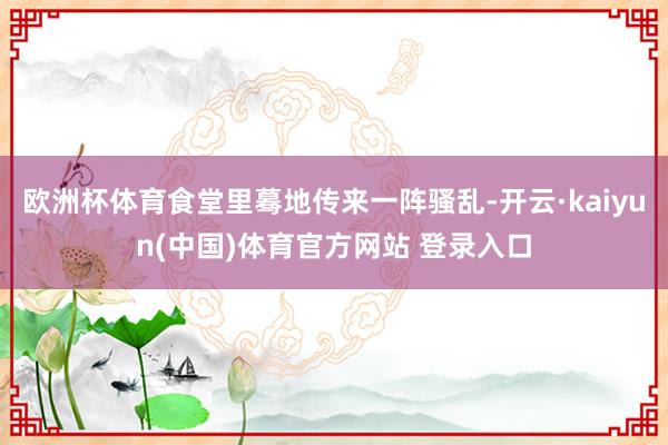 欧洲杯体育食堂里蓦地传来一阵骚乱-开云·kaiyun(中国)体育官方网站 登录入口