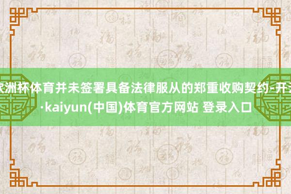 欧洲杯体育并未签署具备法律服从的郑重收购契约-开云·kaiyun(中国)体育官方网站 登录入口