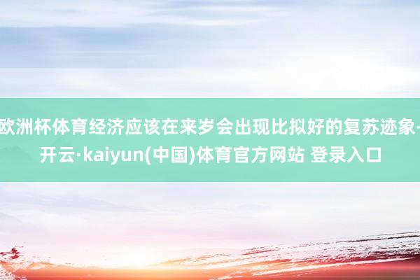 欧洲杯体育经济应该在来岁会出现比拟好的复苏迹象-开云·kaiyun(中国)体育官方网站 登录入口