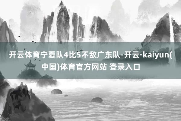 开云体育宁夏队4比5不敌广东队-开云·kaiyun(中国)体育官方网站 登录入口